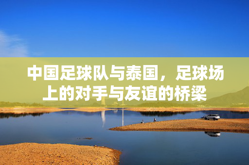 中国足球队与泰国，足球场上的对手与友谊的桥梁
