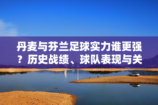 丹麦与芬兰足球实力谁更强？历史战绩、球队表现与关键球员的深度对比