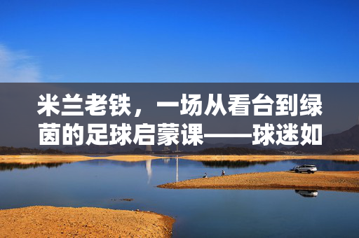 米兰老铁,一场从看台到绿茵的足球启蒙课——球迷如何把红黑精神变成足球课