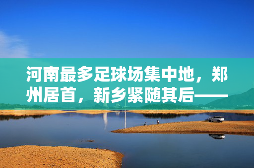 河南最多足球场集中地，郑州居首，新乡紧随其后——从数量分布看区域体育设施布局
