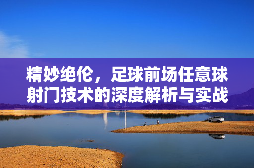 精妙绝伦，足球前场任意球射门技术的深度解析与实战应用