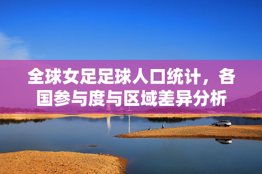 全球女足足球人口统计，各国参与度与区域差异分析