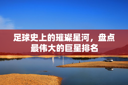 足球史上的璀璨星河，盘点最伟大的巨星排名