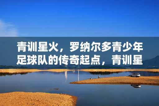 青训星火，罗纳尔多青少年足球队的传奇起点，青训星火，罗纳尔多青少年足球队的传奇起点