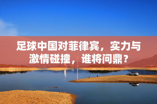 足球中国对菲律宾，实力与激情碰撞，谁将问鼎？