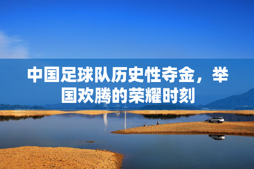 中国足球队历史性夺金，举国欢腾的荣耀时刻