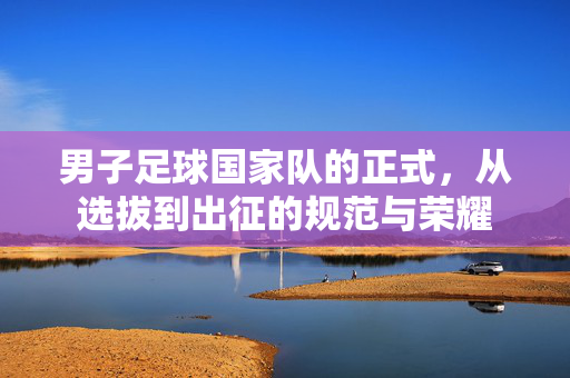 男子足球国家队的正式，从选拔到出征的规范与荣耀
