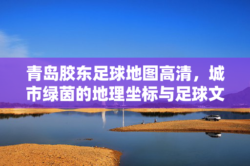 青岛胶东足球地图高清，城市绿茵的地理坐标与足球文化的活力传承，青岛胶东足球地图高清，城市绿茵的地理坐标与足球文化活力传承
