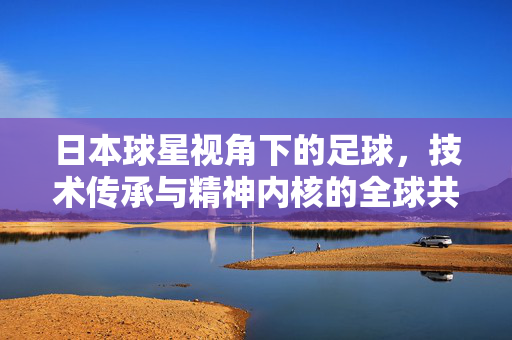日本球星视角下的足球,技术传承与精神内核的全球共鸣