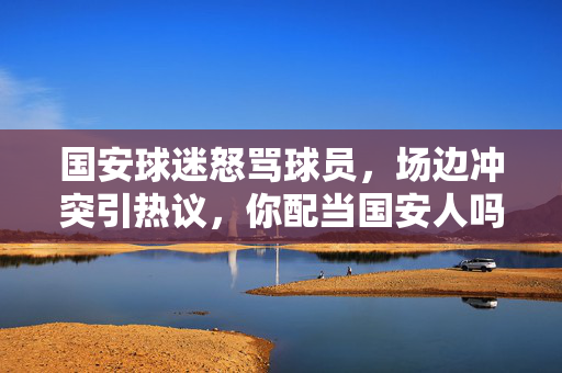 国安球迷怒骂球员，场边冲突引热议，你配当国安人吗？成怒吼声，国安球迷怒骂球员场边冲突引热议，你配当国安人吗？