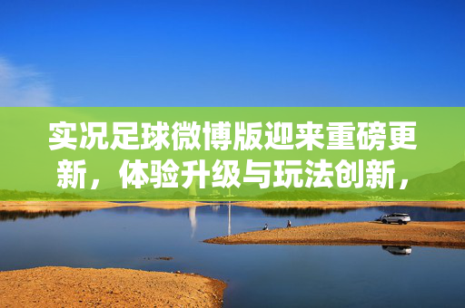 实况足球微博版迎来重磅更新，体验升级与玩法创新，为足球爱好者带来全新乐趣，实况足球微博版重磅更新，体验升级与玩法创新，为足球爱好者带来全新乐趣