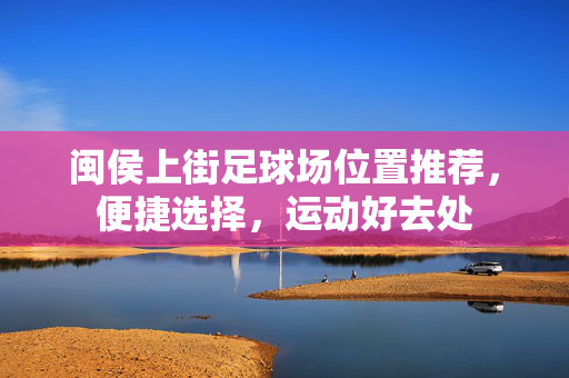 闽侯上街足球场位置推荐，便捷选择，运动好去处