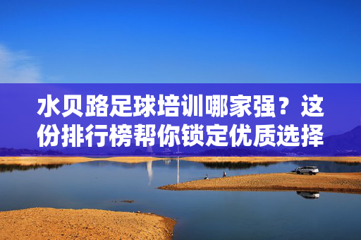 水贝路足球培训哪家强？这份排行榜帮你锁定优质选择，水贝路足球培训哪家强？这份排行榜帮你锁定优质选择