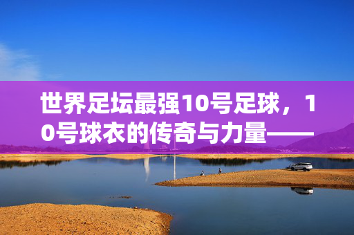 世界足坛最强10号足球，10号球衣的传奇与力量——从经典到现代的统治力传承