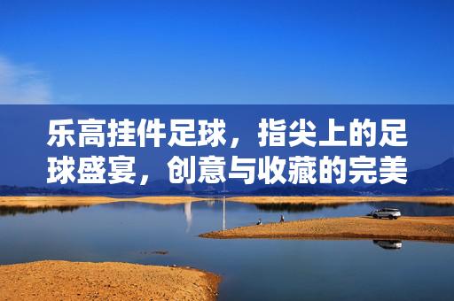 乐高挂件足球，指尖上的足球盛宴，创意与收藏的完美融合，乐高挂件足球，指尖上的足球盛宴，创意与收藏的完美融合