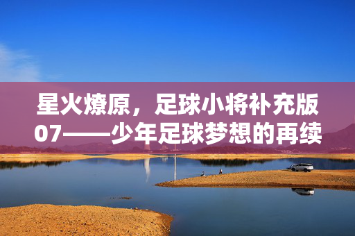 星火燎原，足球小将补充版07——少年足球梦想的再续与升华，星火燎原，足球小将补充版07——少年足球梦想的再续与升华