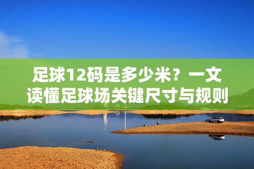 足球12码是多少米？一文读懂足球场关键尺寸与规则，足球12码是多少米？一文读懂足球场关键尺寸与规则