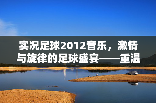 实况足球2012音乐，激情与旋律的足球盛宴——重温足球激情的听觉记忆，实况足球2012音乐，激情与旋律的足球盛宴，重温足球激情的听觉记忆