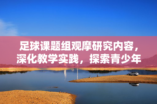 足球课题组观摩研究内容，深化教学实践，探索青少年足球发展新路径，足球课题组观摩研究内容，深化教学实践，探索青少年足球发展新路径