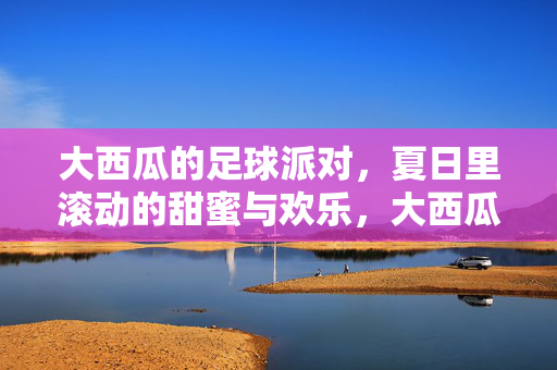大西瓜的足球派对，夏日里滚动的甜蜜与欢乐，大西瓜足球派对，夏日里滚动的甜蜜与欢乐