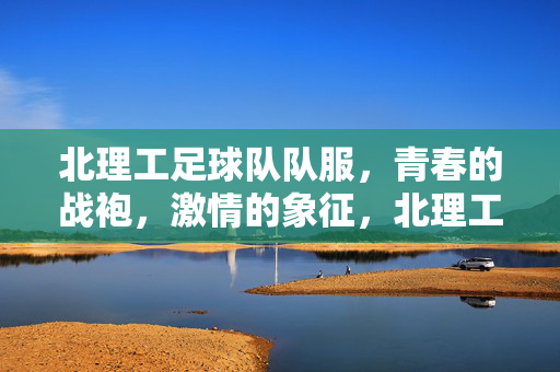 北理工足球队队服，青春的战袍，激情的象征，北理工足球队队服，青春的战袍，激情的象征