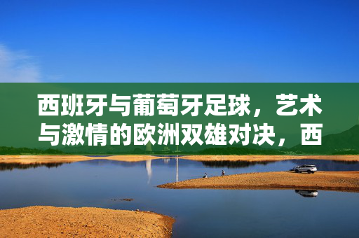 西班牙与葡萄牙足球,艺术与激情的欧洲双雄对决,西班牙与葡萄牙足球,艺术与激情的欧洲双雄对决