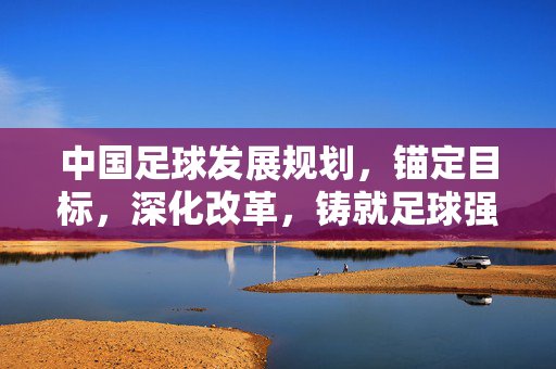 中国足球发展规划，锚定目标，深化改革，铸就足球强国之路，中国足球发展规划，锚定目标、深化改革，铸就足球强国之路
