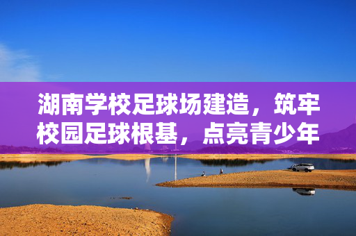 湖南学校足球场建造，筑牢校园足球根基，点亮青少年运动梦想，湖南学校足球场建造，筑牢校园足球根基，点亮青少年运动梦想
