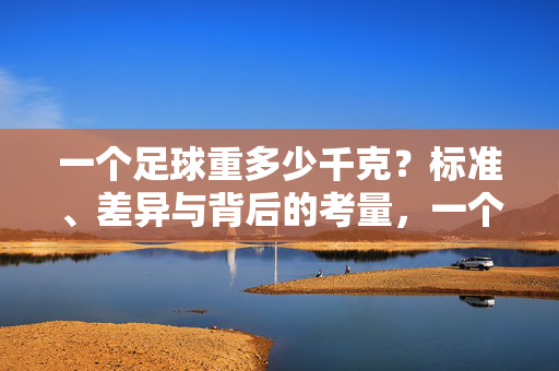 一个足球重多少千克？标准、差异与背后的考量，一个足球重多少千克？标准、差异与背后的考量