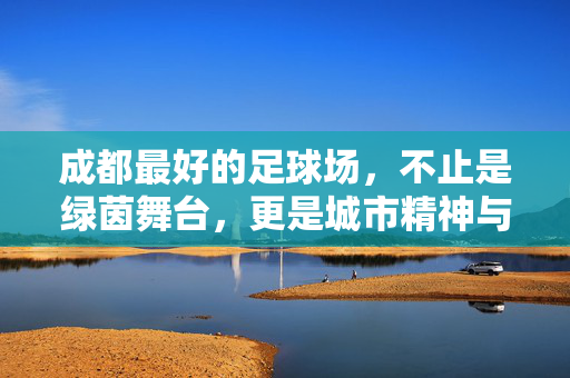 成都最好的足球场,不止是绿茵舞台,更是城市精神与市民情怀的交汇处