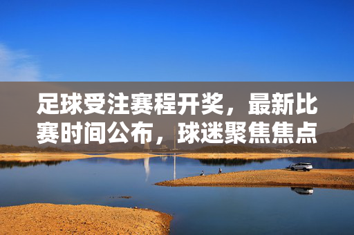 足球受注赛程开奖，最新比赛时间公布，球迷聚焦焦点对决，足球受注赛程开奖，最新比赛时间公布，球迷聚焦焦点对决