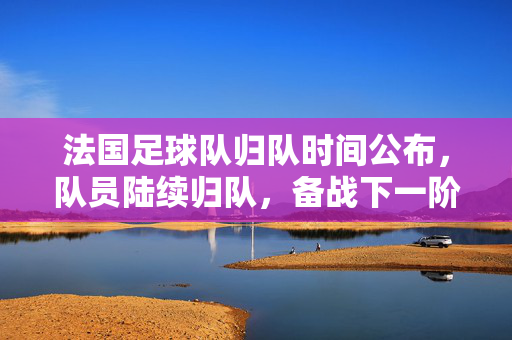 法国足球队归队时间公布，队员陆续归队，备战下一阶段赛事，法国足球队归队时间公布，队员陆续归队，备战下一阶段赛事