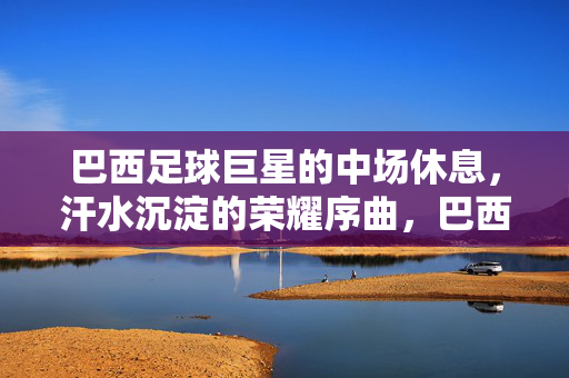 巴西足球巨星的中场休息，汗水沉淀的荣耀序曲，巴西足球巨星的中场休息，汗水沉淀的荣耀序曲