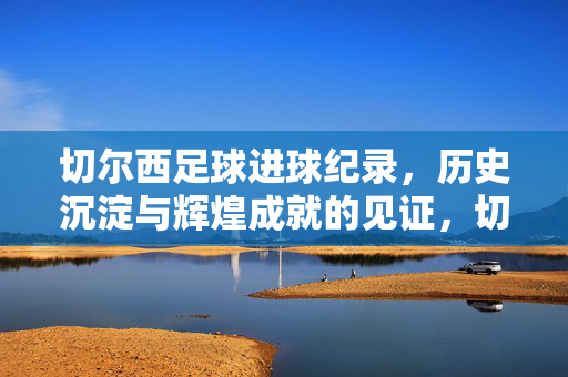 切尔西足球进球纪录，历史沉淀与辉煌成就的见证，切尔西足球进球纪录，历史沉淀与辉煌成就的见证