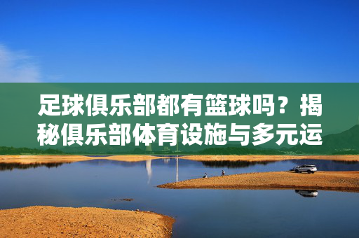 足球俱乐部都有篮球吗？揭秘俱乐部体育设施与多元运动布局，足球俱乐部都有篮球吗？揭秘俱乐部体育设施与多元运动布局