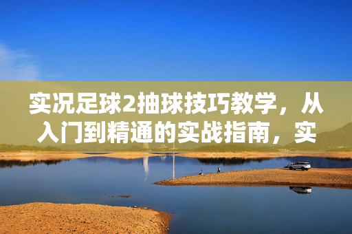 实况足球2抽球技巧教学，从入门到精通的实战指南，实况足球2抽球技巧教学，从入门到精通的实战指南