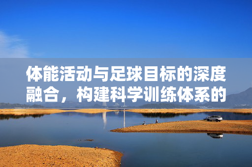 体能活动与足球目标的深度融合，构建科学训练体系的关键，体能活动与足球目标深度融合，构建科学训练体系的关键