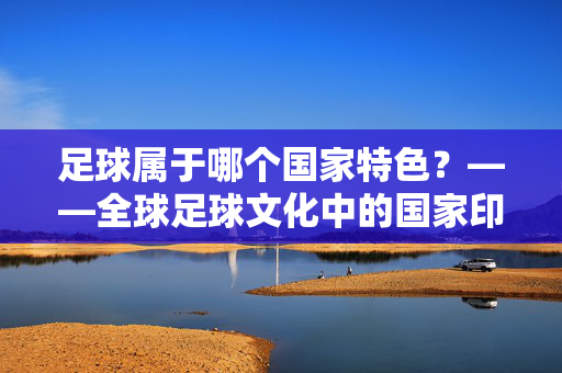 足球属于哪个国家特色？——全球足球文化中的国家印记与独特烙印，足球属于哪个国家特色？——全球足球文化中的国家印记与独特烙印