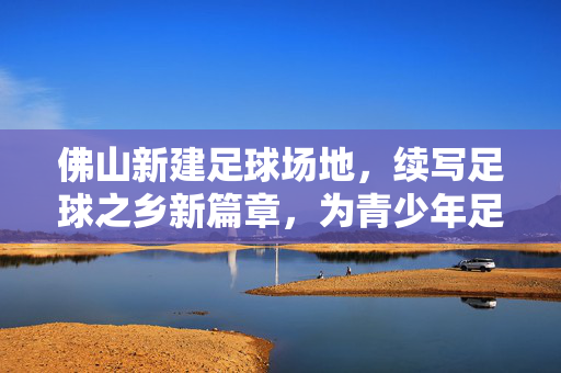 佛山新建足球场地，续写足球之乡新篇章，为青少年足球发展筑牢根基，佛山新建足球场地，续写足球之乡新篇章，为青少年足球发展筑牢根基