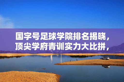 国字号足球学院排名揭晓，顶尖学府青训实力大比拼，谁为国家队输送未来之星？