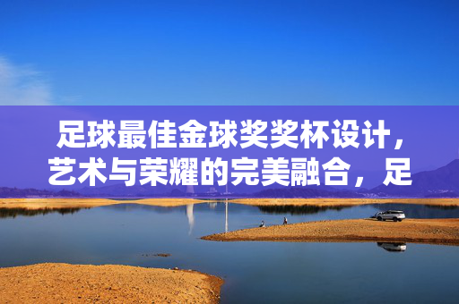 足球最佳金球奖奖杯设计，艺术与荣耀的完美融合，足球最佳金球奖奖杯设计，艺术与荣耀的完美融合