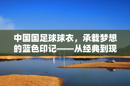 中国国足球球衣，承载梦想的蓝色印记——从经典到现代的传承与变迁，中国国足球球衣，承载梦想的蓝色印记——从经典到现代的传承与变迁