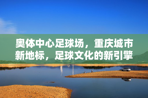 奥体中心足球场，重庆城市新地标，足球文化的新引擎，奥体中心足球场，重庆城市新地标，足球文化的新引擎