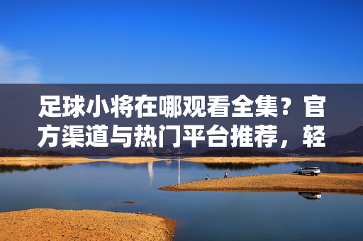 足球小将在哪观看全集？官方渠道与热门平台推荐，轻松解锁经典赛事，足球小将在哪观看全集？官方渠道与热门平台推荐，轻松解锁经典赛事