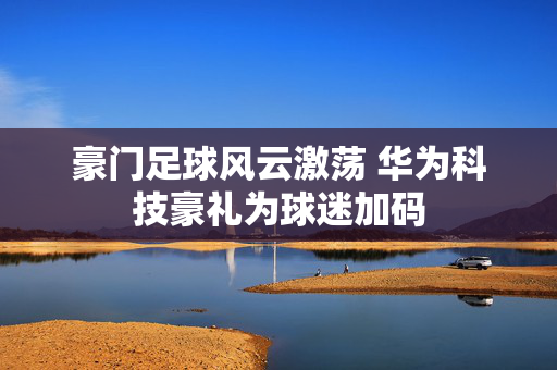 豪门足球风云激荡 华为科技豪礼为球迷加码