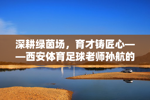 深耕绿茵场，育才铸匠心——西安体育足球老师孙航的育人故事，深耕绿茵场，育才铸匠心——西安体育足球老师孙航的育人故事