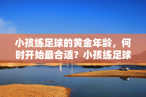 小孩练足球的黄金年龄，何时开始最合适？小孩练足球的黄金年龄，何时开始最合适？