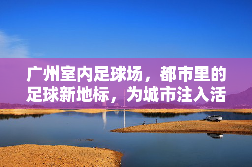 广州室内足球场，都市里的足球新地标，为城市注入活力与激情，广州室内足球场，都市里的足球新地标，为城市注入活力与激情