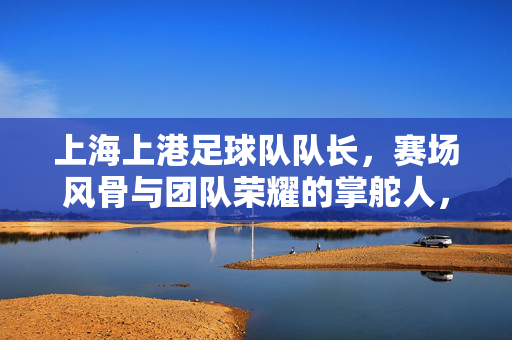 上海上港足球队队长，赛场风骨与团队荣耀的掌舵人，上海上港足球队队长，赛场风骨与团队荣耀的掌舵人