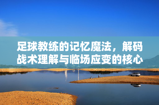 足球教练的记忆魔法，解码战术理解与临场应变的核心训练法，足球教练的记忆魔法，解码战术理解与临场应变的核心训练法
